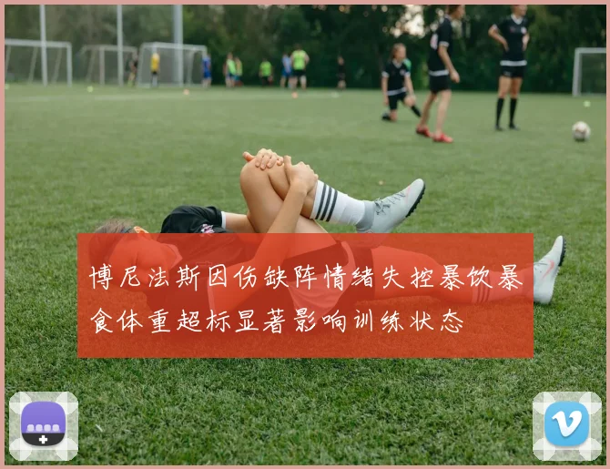 博尼法斯因伤缺阵情绪失控暴饮暴食体重超标显著影响训练状态