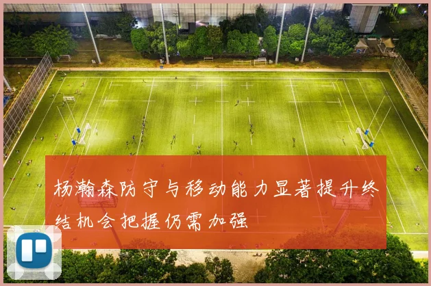 杨瀚森防守与移动能力显著提升终结机会把握仍需加强